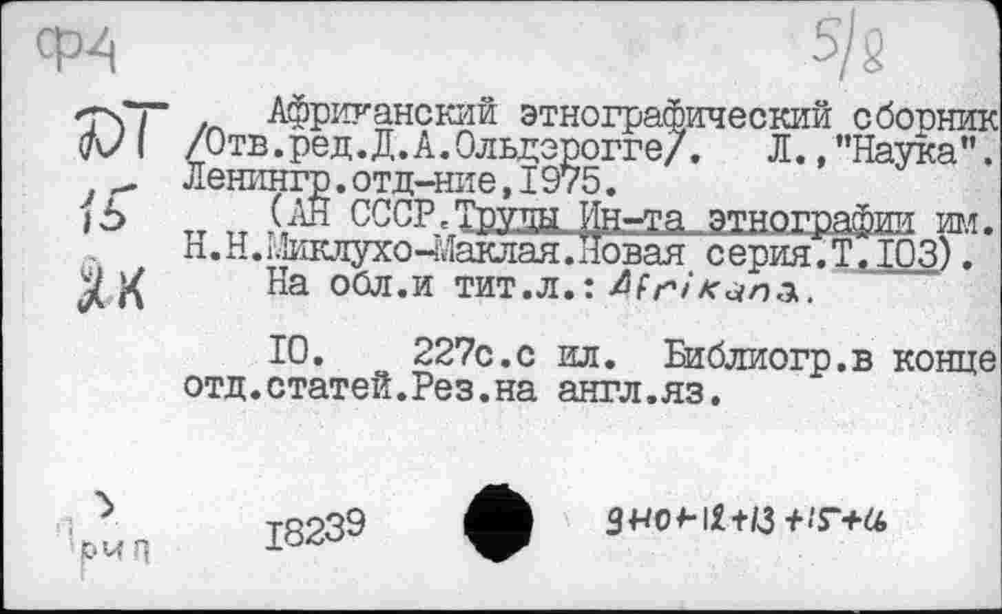 ﻿см
Як
Африканский этнографический сбопник /Отв.ред.Д.А.Ольдерогге/. Л.,"Наука”. Ленингр.отд-ние,I975.
„ тт \Ап СССРЛ^утцЦј^	игл.
п.Н.і.Іиклухо-іЛаклая.Новая серия.Т. ЮЗ).
На оОд.и тит.л.:
10.	227с.с ил. Библиогр.в конце
отд.статей.Рез.на англ.яз.
‘рмп
3«о<-іі+й+.т+а